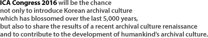 ICA Congress 2016 will be the chance not only to introduce Korean archival culture which has blossomed over the last 5,000 years, but also to share the results of a recent archival culture renaissance and to contribute to the development of humankind’s archival culture.