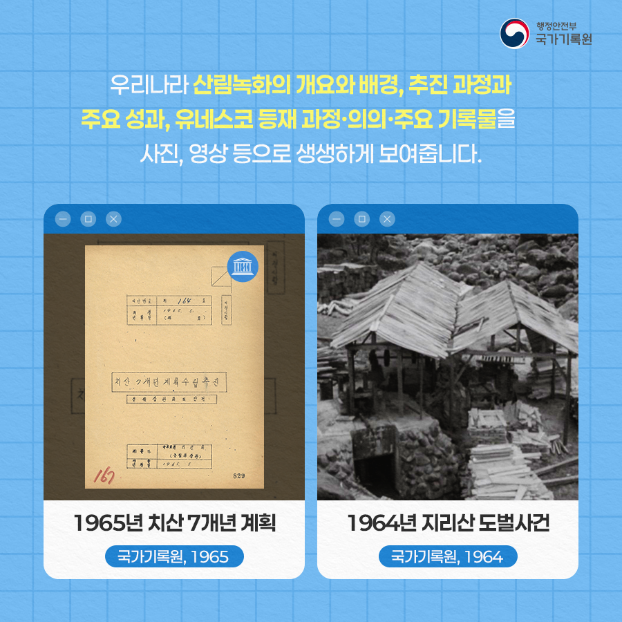 우리나라 산림녹화의 개요와 배경, 추진 과정과 주요 성과, 유네스코 등재 과정·의의·주요 기록물을  기록물로 생생하게 보여줍니다. 1965년 치산 7개년 계획 (국가기록원, 1965) / 1964년 지리산 도벌사건 (국가기록원, 1964)