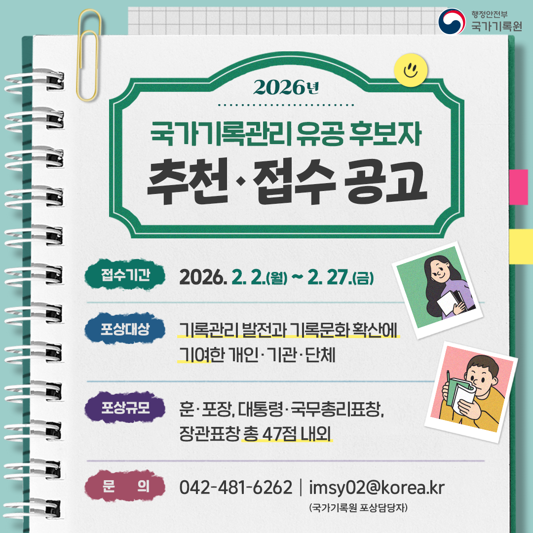 2026년 국가기록관리 유공 후보자  추천·접수 공고  접수기간: 2026.2.2.(월)~2.27.(금) 포상대상: 기록관리 발전과 기록문화 확산에 기여한 개인·기관·단체 포상규모: 훈·포장, 대통령·국무총리 표창, 장관표창 총 47점 내외 문의: 042-481-6262 / imsy02@korea.kr(국가기록원 포상 담당자)