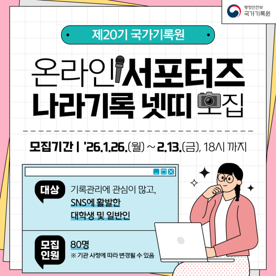 제20기 국가기록원 온라인 서포터즈 나라기록넷띠 모집  모집기간: '26.1.26.(월)~2.13.(금),18시 까지 대상: 기록관리에 관심이 많고,SNS에 활발한 대학생 및 일반인 모집인원: 80명 ※ 기관사정에 따라 변경될 수 있음