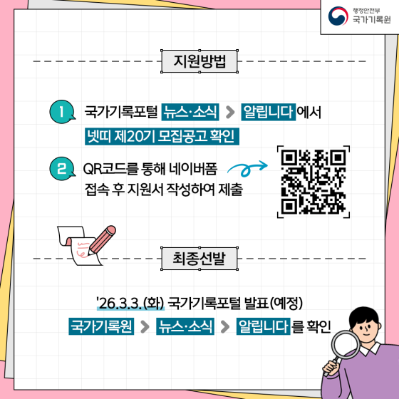 지원방법 1. 국가기록포털 뉴스, 소식 > 알립니다에서 넷띠 제20기 모집공고 확인 2. QR코드를 통해 네이버폼 접속 후 지원서 작성하여 제출  최종선발 '26.3.3.(화) 국가기록포털 발표(예정) 국가기록원 > 뉴스, 소식> 알립니다를 확인