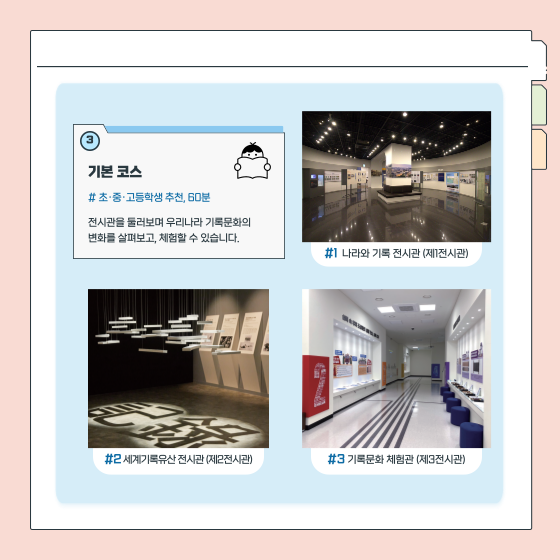 3. 기본 코스  초·중·고등학생 추천, 60분 전시관을 둘러보며 우리나라 기록문화의  변화를 살펴보고, 체험할 수 있습니다.  (이미지) 1 나라와 기록 전시관 (제1전시관) (이미지) 2 세계기록유산 전시관 (제2전시관) (이미지) 3 기록문화 체험관 (제3전시관)