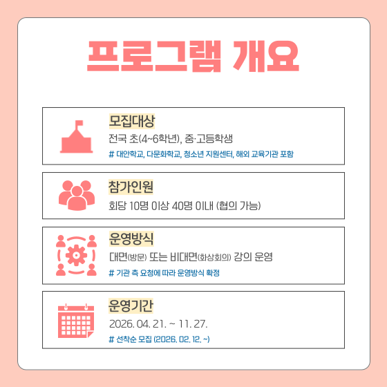 프로그램 개요  모집대상 전국 초(4~6학년), 중·고등학생 대안학교, 다문화학교, 청소년 지원센터, 해외 교육기관 포함  참가인원 회당 10명 이상 40명 이내 (협의 가능)  운영방식 대면(방문) 또는 비대면(화상회의) 강의 운영  기관 측 요청에 따라 운영방식 확정  운영기간 2026. 04. 21. ~ 11. 27. 선착순 모집 (2026. 02. 12~)