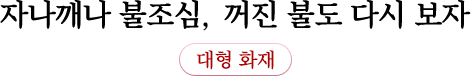 자나깨나 불조심, 꺼진 불도 다시 보자 대형 화재