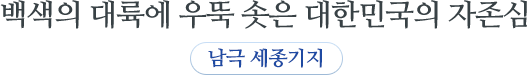 백색의 대륙에 우뚝 솟은 대한민국의 자존심 남극세종기지